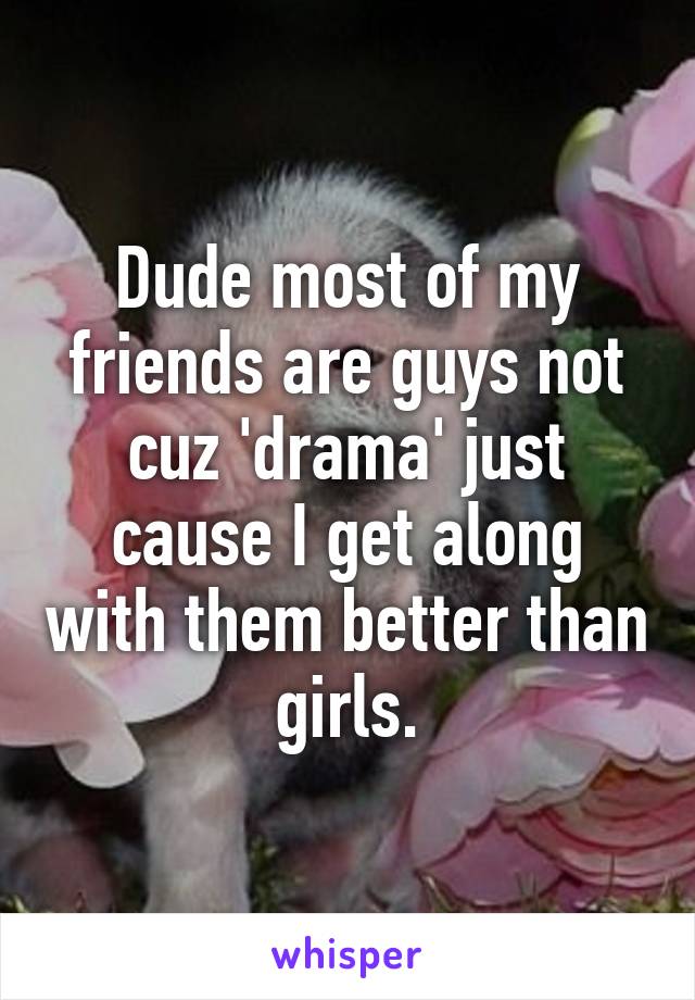 Dude most of my friends are guys not cuz 'drama' just cause I get along with them better than girls.