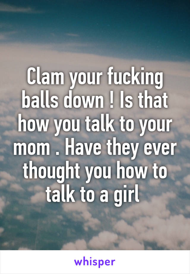 Clam your fucking balls down ! Is that how you talk to your mom . Have they ever thought you how to talk to a girl 