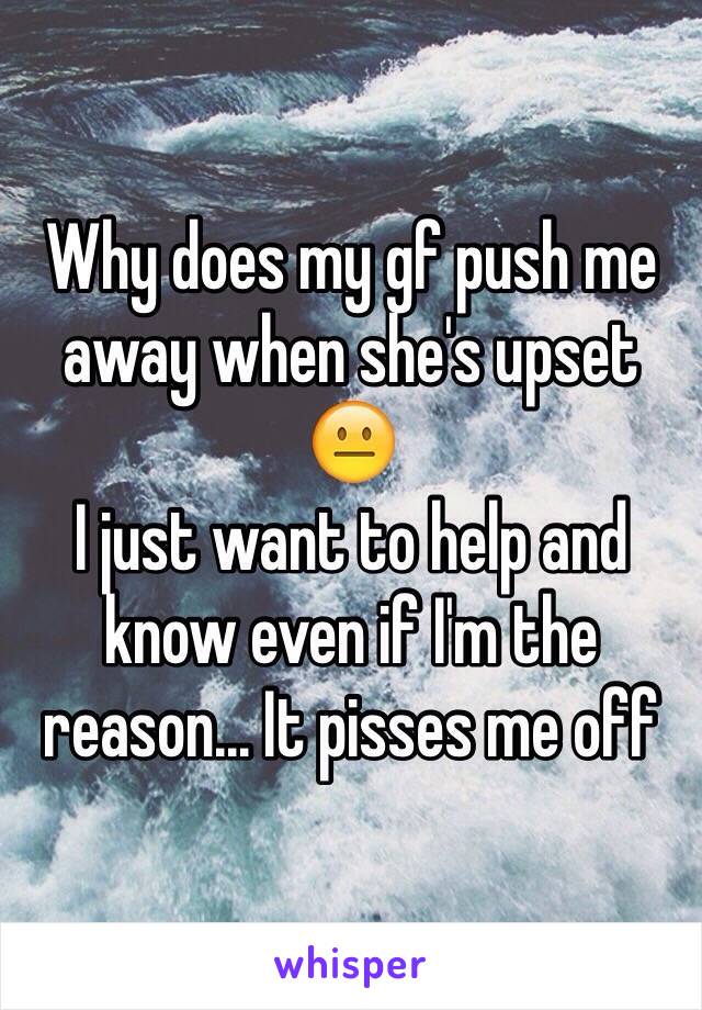 Why does my gf push me away when she's upset 😐 
I just want to help and know even if I'm the reason... It pisses me off