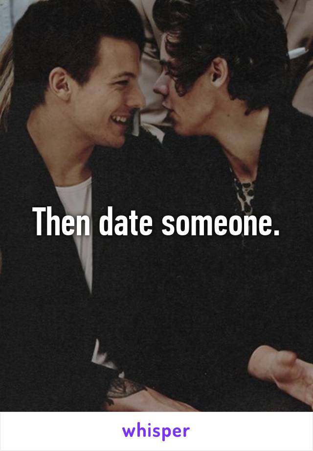 Then date someone.