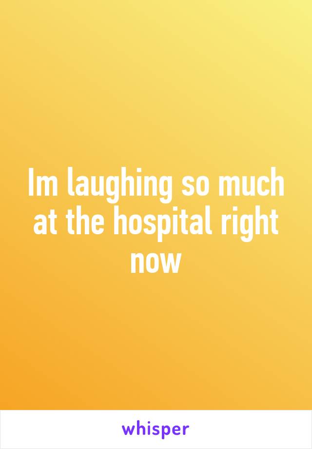 Im laughing so much at the hospital right now