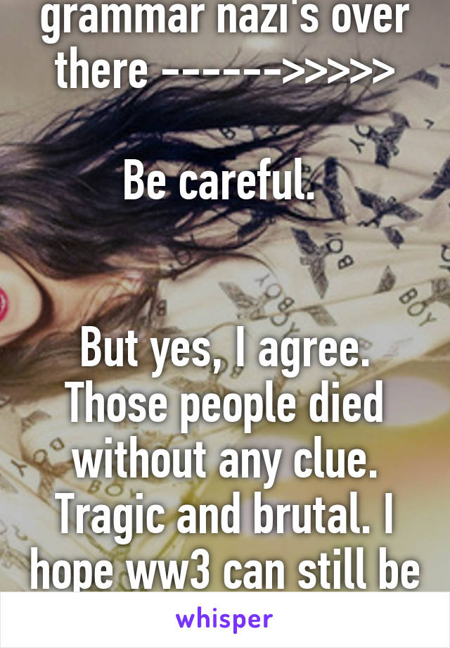 Spelling and grammar nazi's over there ------>>>>>

Be careful. 


But yes, I agree. Those people died without any clue. Tragic and brutal. I hope ww3 can still be prevented. But who am I kidding?