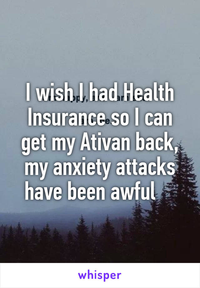 I wish I had Health Insurance so I can get my Ativan back, my anxiety attacks have been awful    