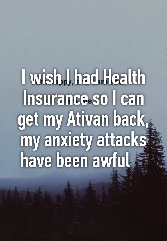 I wish I had Health Insurance so I can get my Ativan back, my anxiety attacks have been awful    