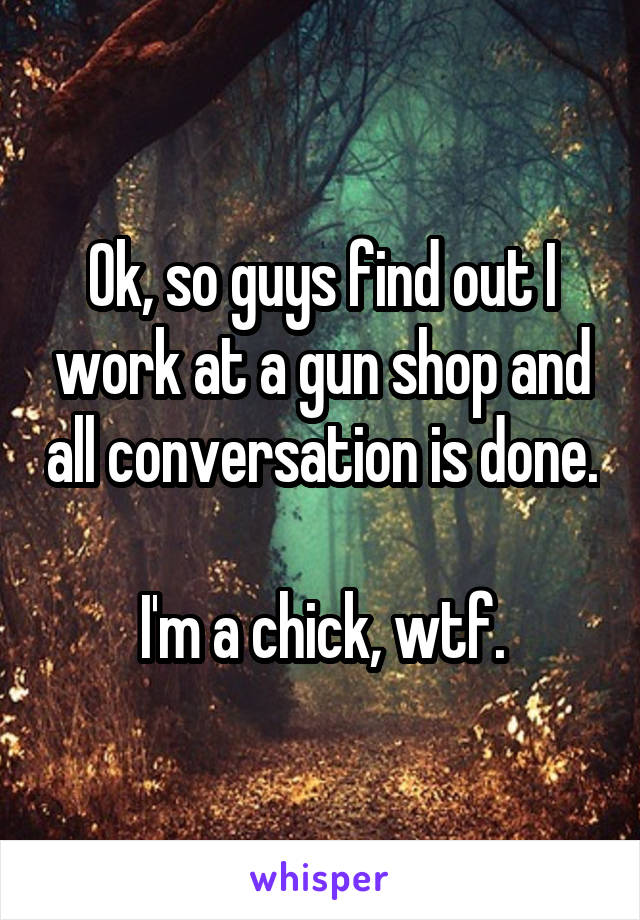 Ok, so guys find out I work at a gun shop and all conversation is done. 
I'm a chick, wtf.