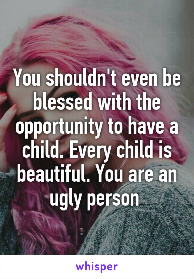 You shouldn't even be blessed with the opportunity to have a child. Every child is beautiful. You are an ugly person 