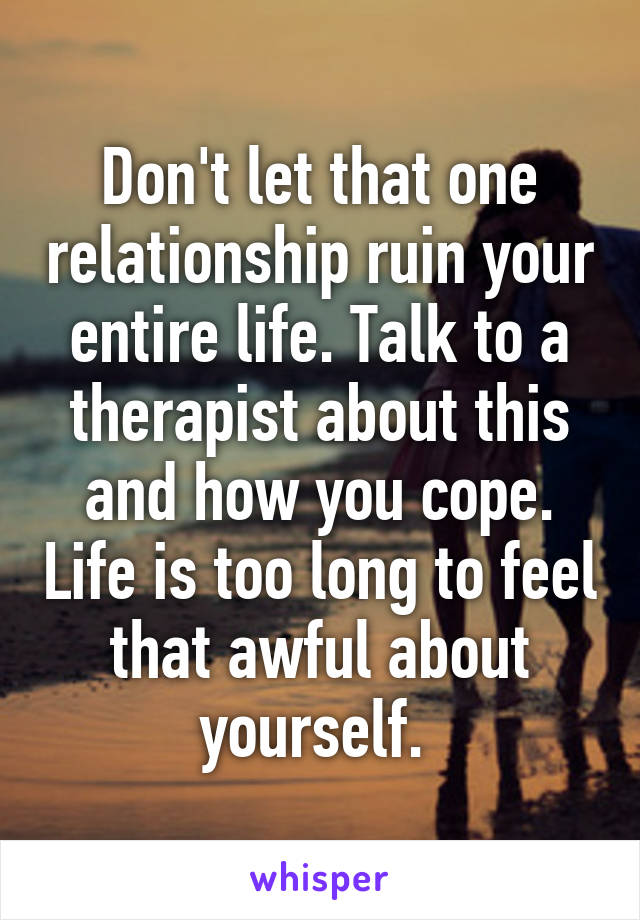 Don't let that one relationship ruin your entire life. Talk to a therapist about this and how you cope. Life is too long to feel that awful about yourself. 