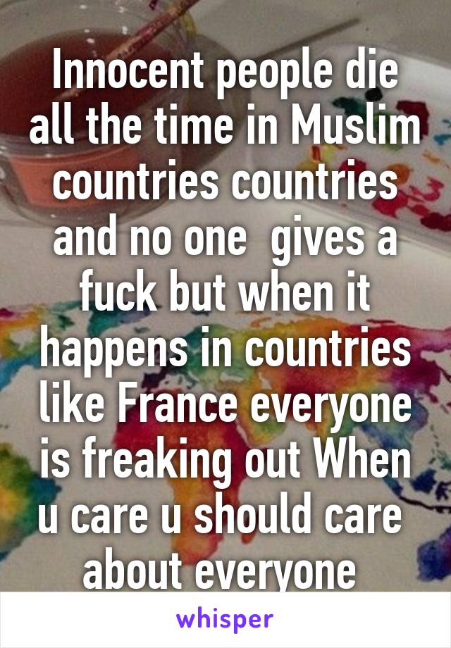 Innocent people die all the time in Muslim countries countries and no one  gives a fuck but when it happens in countries like France everyone is freaking out When u care u should care  about everyone 