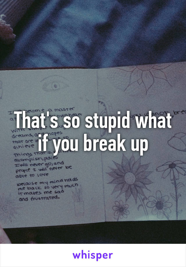 That's so stupid what if you break up