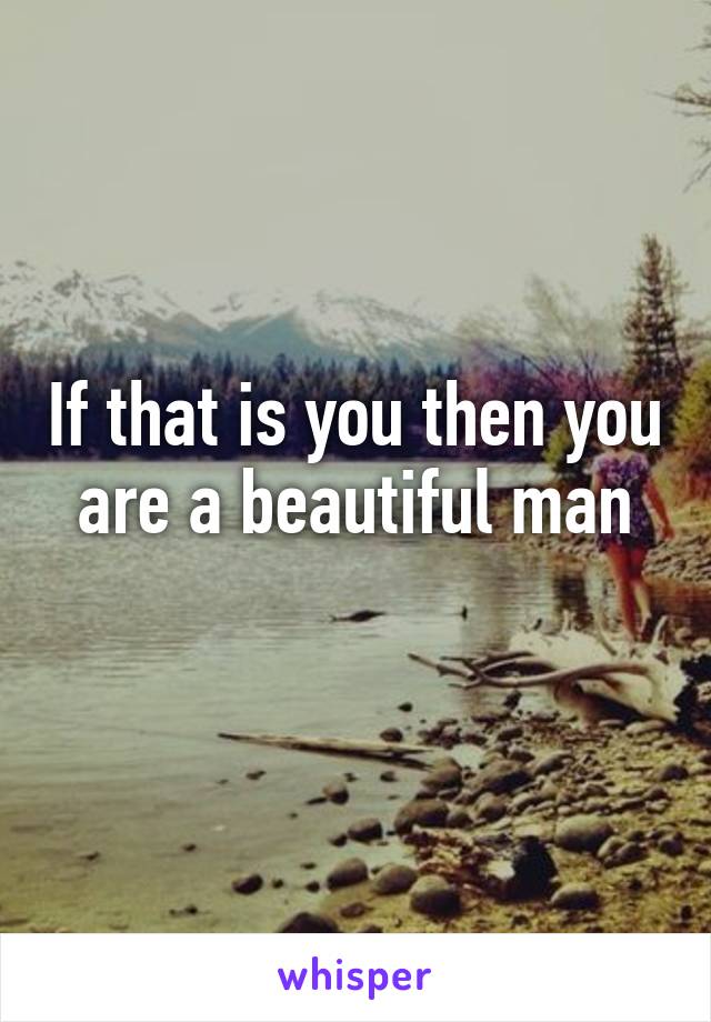 If that is you then you are a beautiful man
