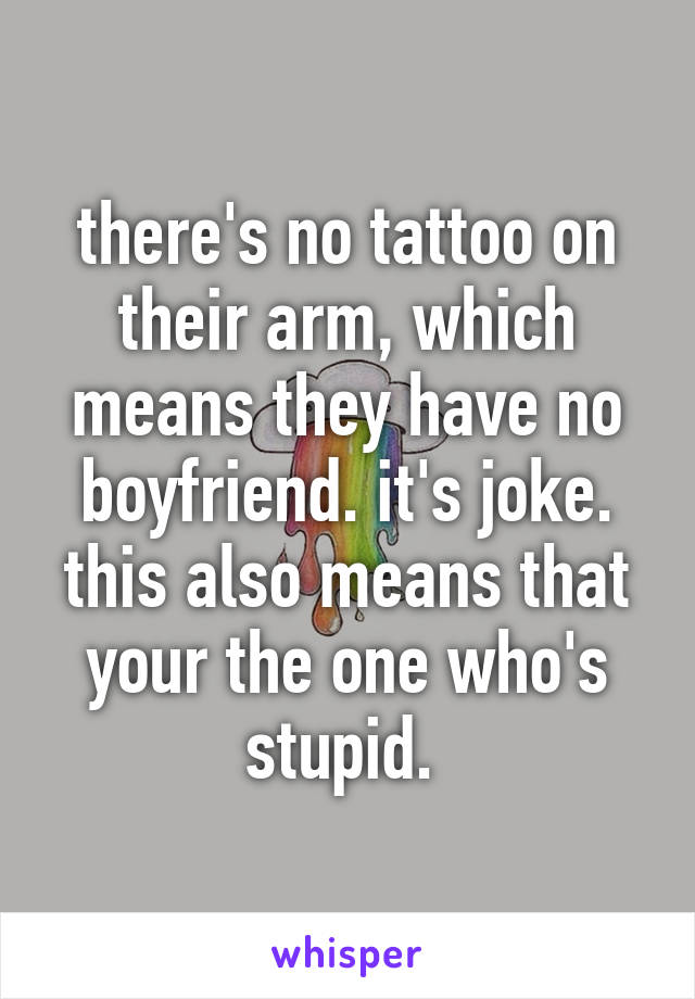 there's no tattoo on their arm, which means they have no boyfriend. it's joke. this also means that your the one who's stupid. 