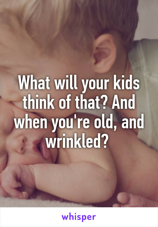 What will your kids think of that? And when you're old, and wrinkled? 