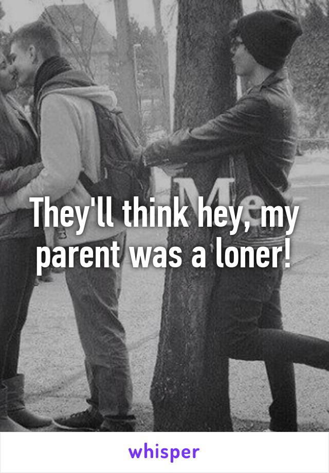 They'll think hey, my parent was a loner!