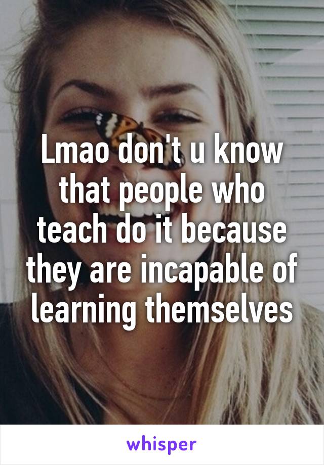 Lmao don't u know that people who teach do it because they are incapable of learning themselves