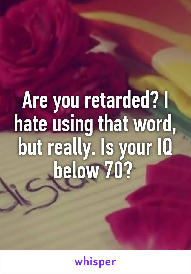 Are you retarded? I hate using that word, but really. Is your IQ below 70? 