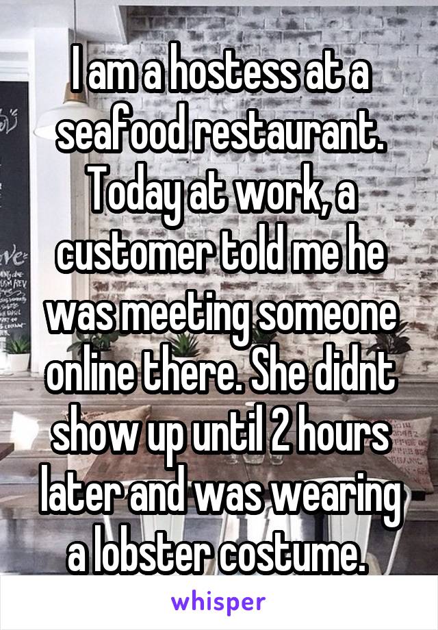 I am a hostess at a seafood restaurant. Today at work, a customer told me he was meeting someone online there. She didnt show up until 2 hours later and was wearing a lobster costume. 