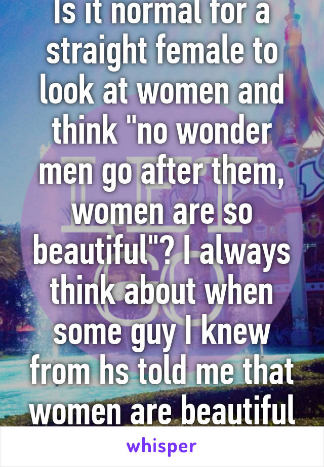 Is it normal for a straight female to look at women and think "no wonder men go after them, women are so beautiful"? I always think about when some guy I knew from hs told me that women are beautiful and men are ugly. 