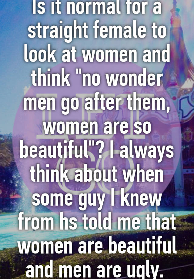 Is it normal for a straight female to look at women and think "no wonder men go after them, women are so beautiful"? I always think about when some guy I knew from hs told me that women are beautiful and men are ugly. 