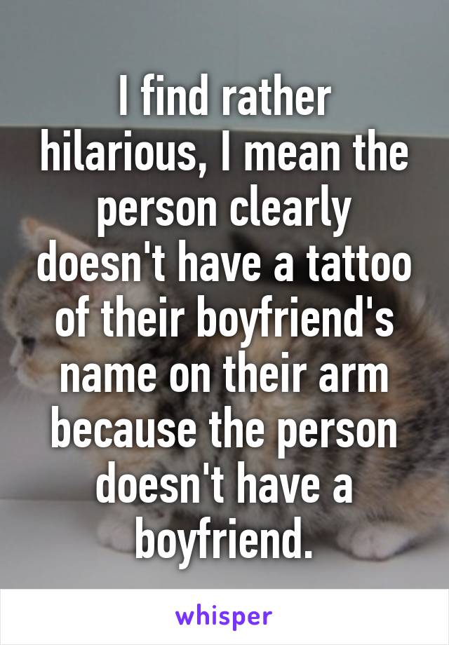 I find rather hilarious, I mean the person clearly doesn't have a tattoo of their boyfriend's name on their arm because the person doesn't have a boyfriend.