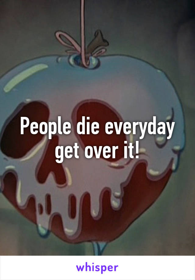 People die everyday get over it!