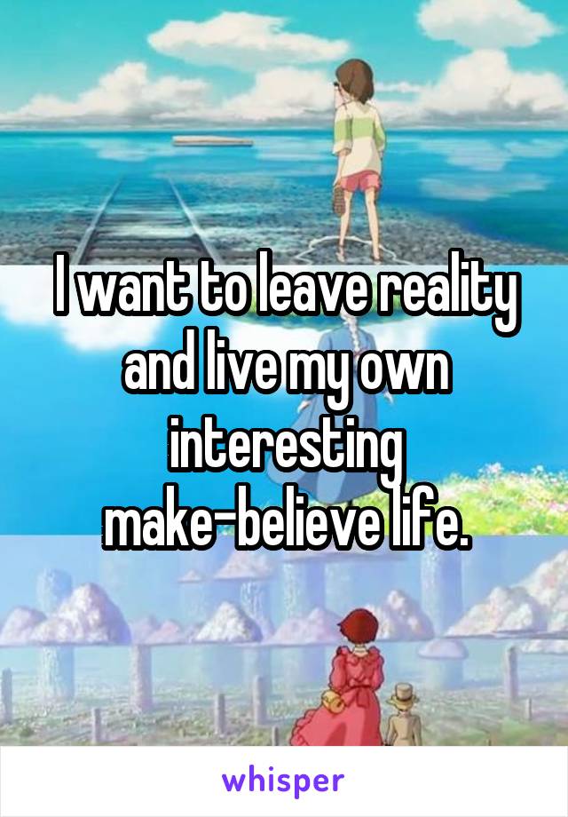 I want to leave reality and live my own interesting make-believe life.