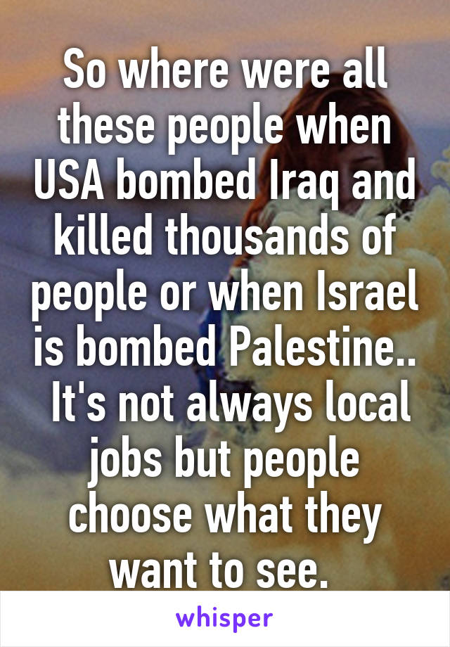 So where were all these people when USA bombed Iraq and killed thousands of people or when Israel is bombed Palestine..  It's not always local jobs but people choose what they want to see. 