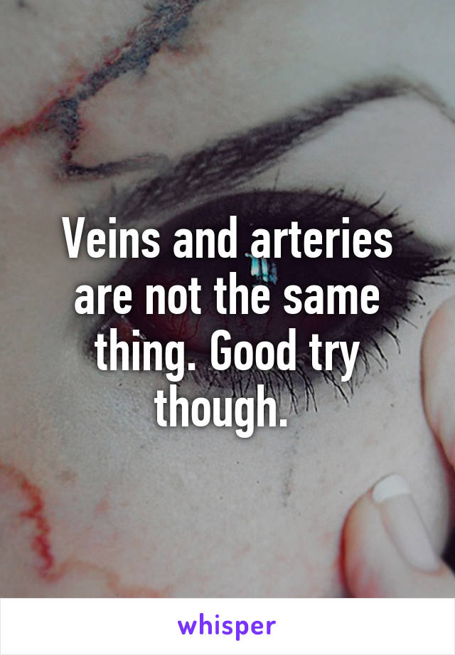 Veins and arteries are not the same thing. Good try though. 