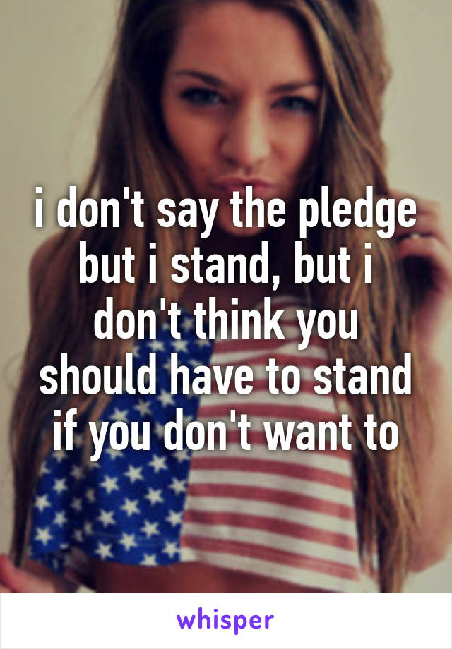 i don't say the pledge but i stand, but i don't think you should have to stand if you don't want to