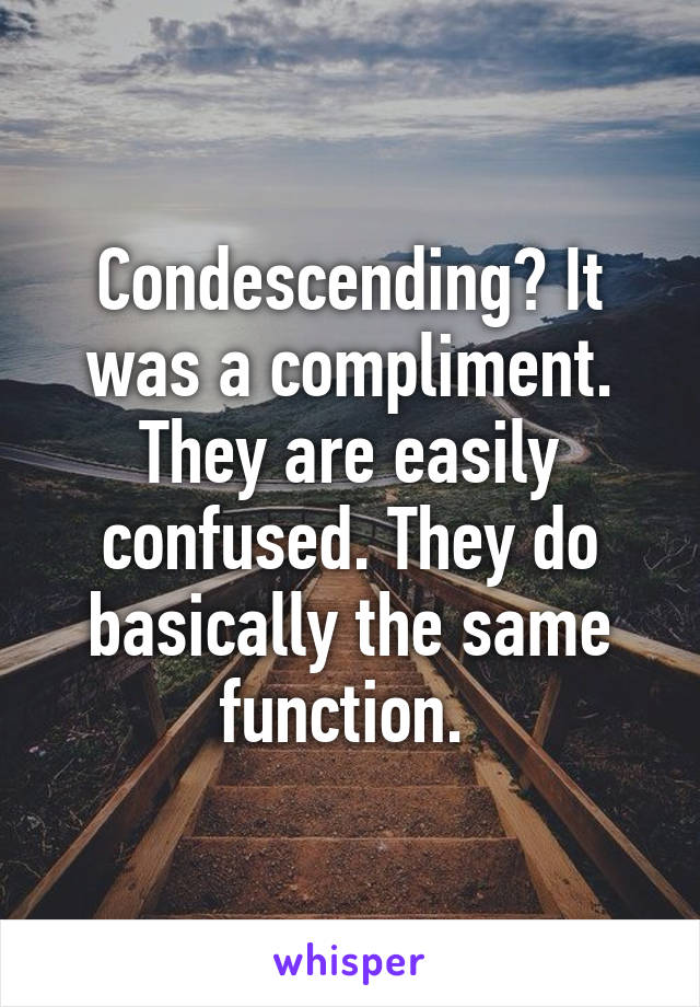 Condescending? It was a compliment. They are easily confused. They do basically the same function. 