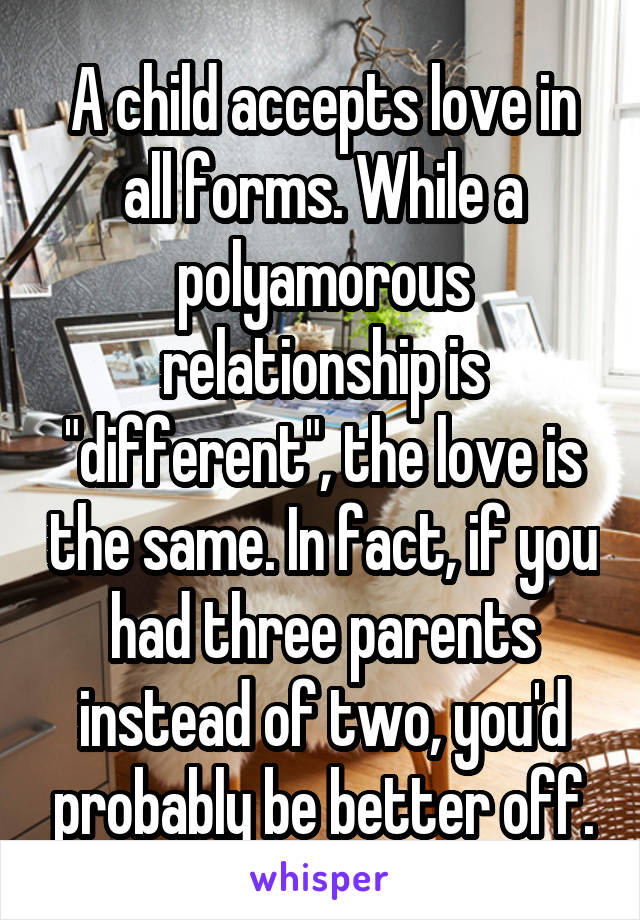 A child accepts love in all forms. While a polyamorous relationship is "different", the love is the same. In fact, if you had three parents instead of two, you'd probably be better off.