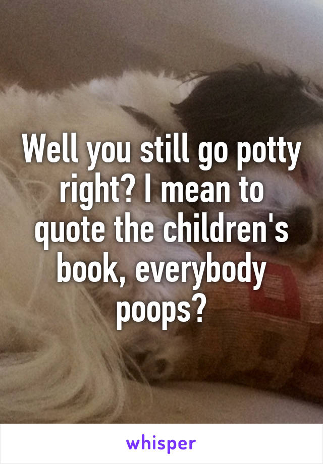 Well you still go potty right? I mean to quote the children's book, everybody poops?