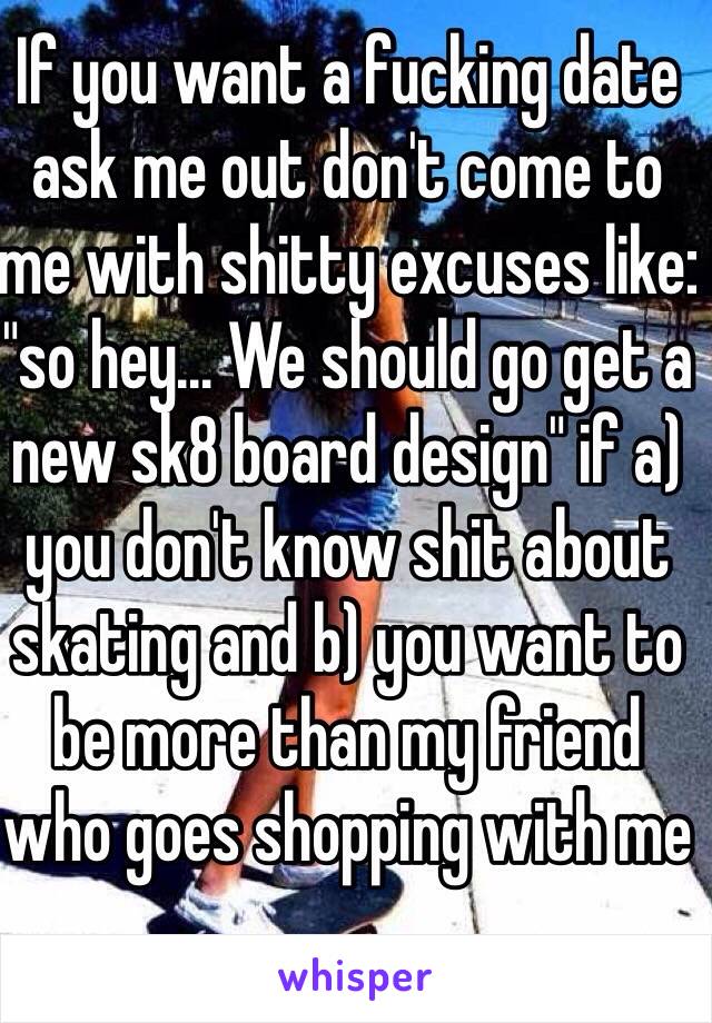 If you want a fucking date ask me out don't come to me with shitty excuses like: "so hey... We should go get a new sk8 board design" if a) you don't know shit about skating and b) you want to be more than my friend who goes shopping with me 