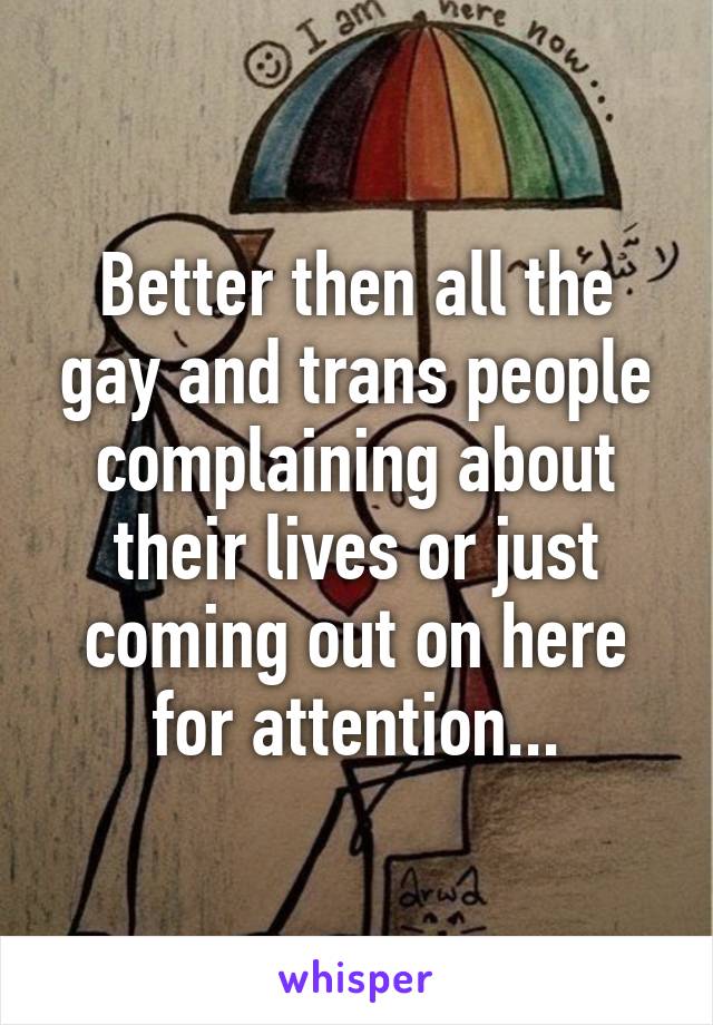 Better then all the gay and trans people complaining about their lives or just coming out on here for attention...