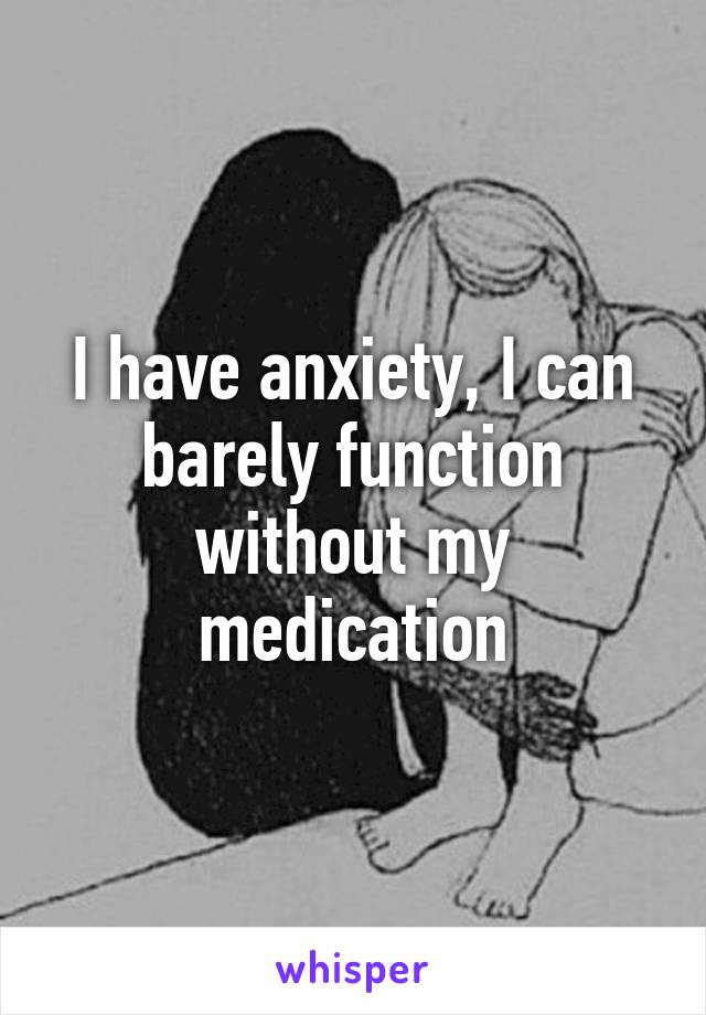 I have anxiety, I can barely function without my medication