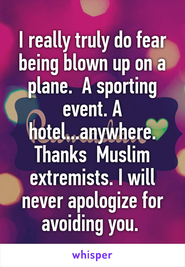 I really truly do fear being blown up on a plane.  A sporting event. A hotel...anywhere. Thanks  Muslim extremists. I will never apologize for avoiding you. 