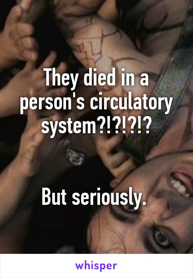 They died in a person's circulatory system?!?!?!?


But seriously. 