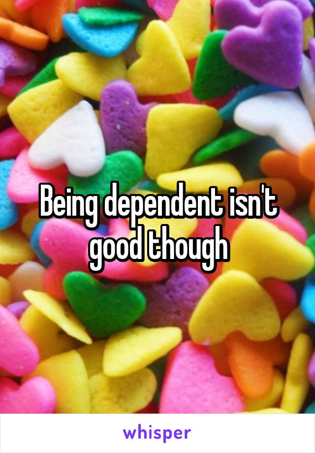 Being dependent isn't good though