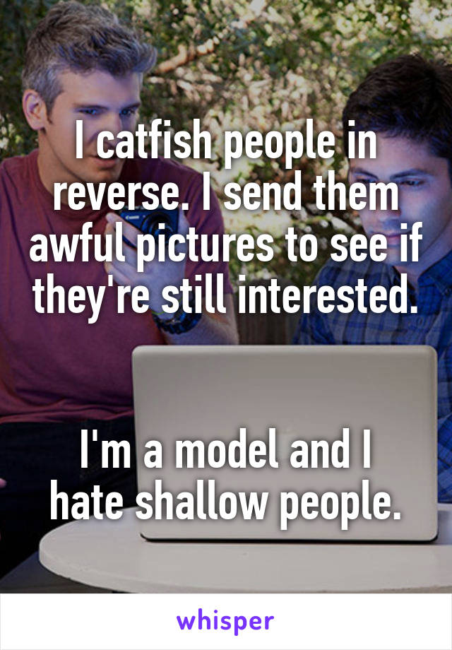 I catfish people in reverse. I send them awful pictures to see if they're still interested. 

I'm a model and I hate shallow people.