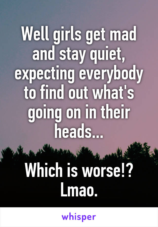 Well girls get mad and stay quiet, expecting everybody to find out what's going on in their heads...

Which is worse!? Lmao.