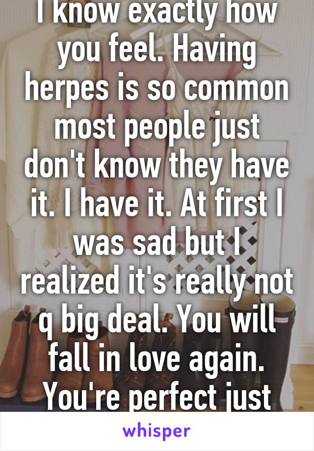I know exactly how you feel. Having herpes is so common most people just don't know they have it. I have it. At first I was sad but I realized it's really not q big deal. You will fall in love again. You're perfect just the way you are.