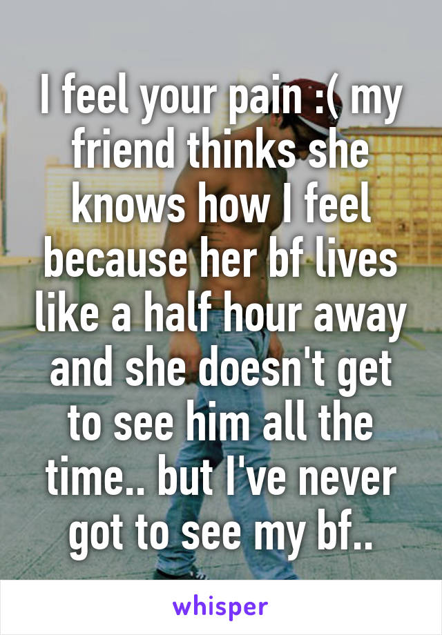 I feel your pain :( my friend thinks she knows how I feel because her bf lives like a half hour away and she doesn't get to see him all the time.. but I've never got to see my bf..