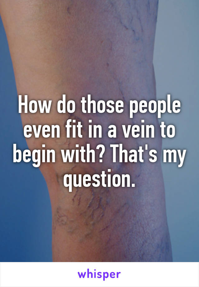 How do those people even fit in a vein to begin with? That's my question.