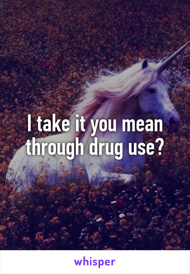 I take it you mean through drug use?