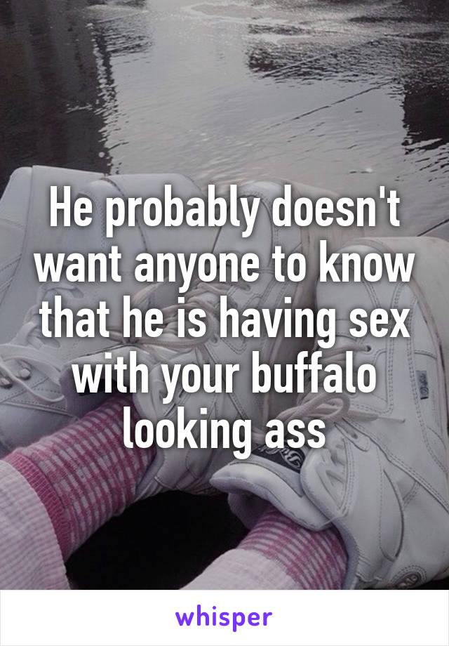 He probably doesn't want anyone to know that he is having sex with your buffalo looking ass