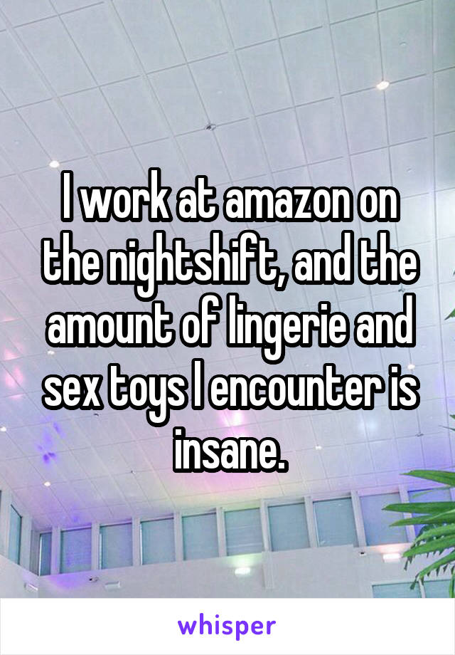 I work at amazon on the nightshift, and the amount of lingerie and sex toys I encounter is insane.