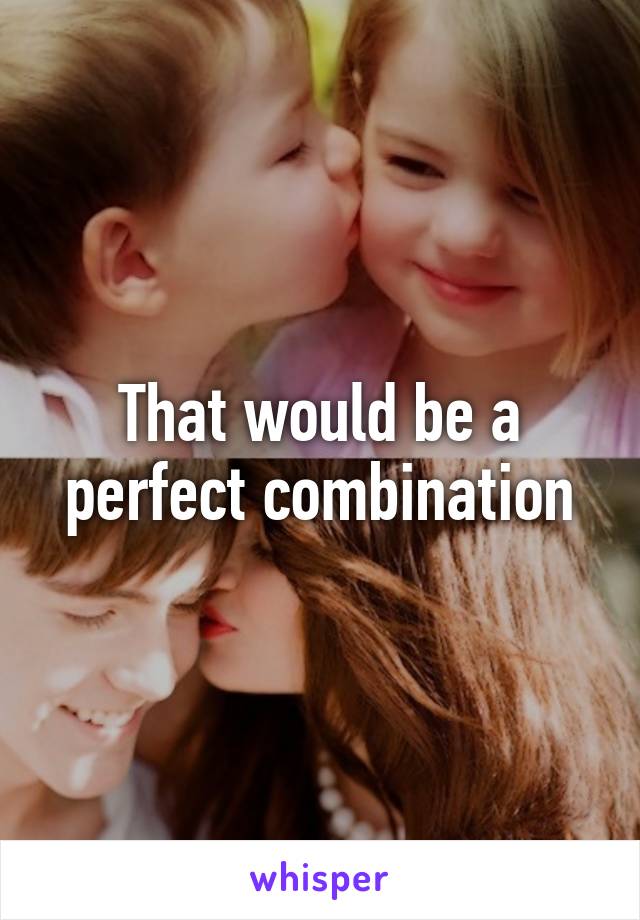 That would be a perfect combination