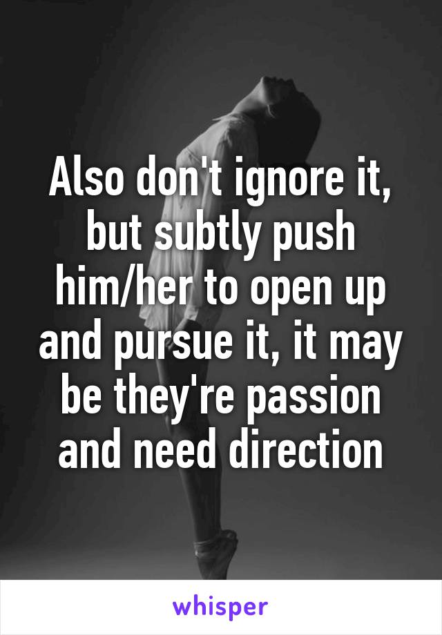 Also don't ignore it, but subtly push him/her to open up and pursue it, it may be they're passion and need direction