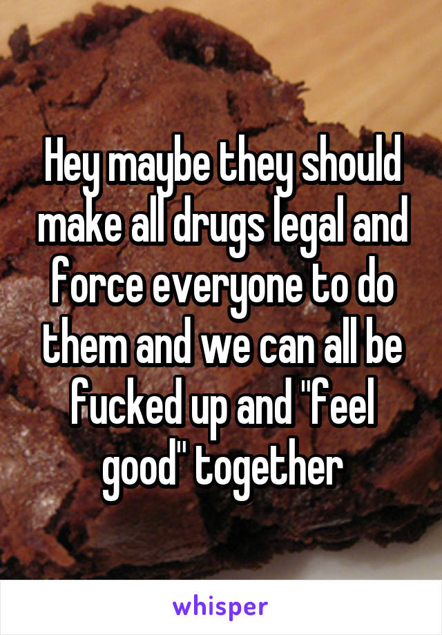 Hey maybe they should make all drugs legal and force everyone to do them and we can all be fucked up and "feel good" together