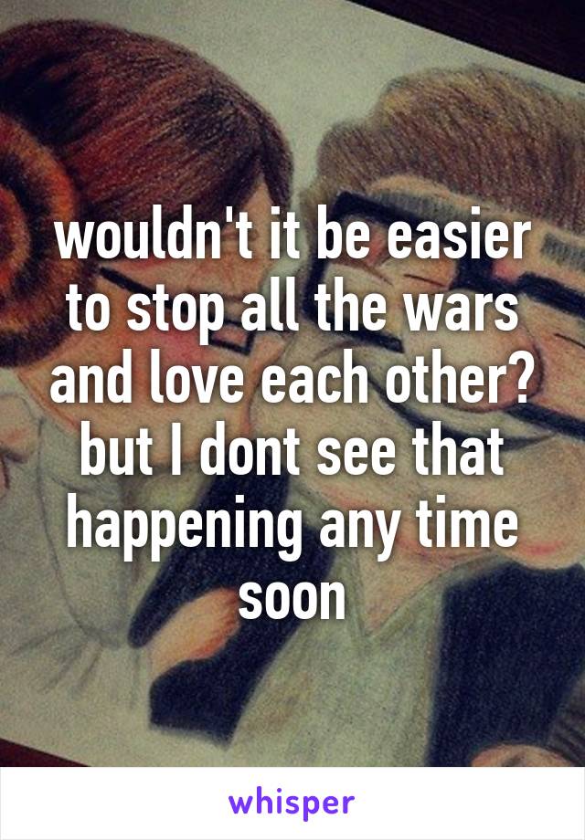 wouldn't it be easier to stop all the wars and love each other? but I dont see that happening any time soon