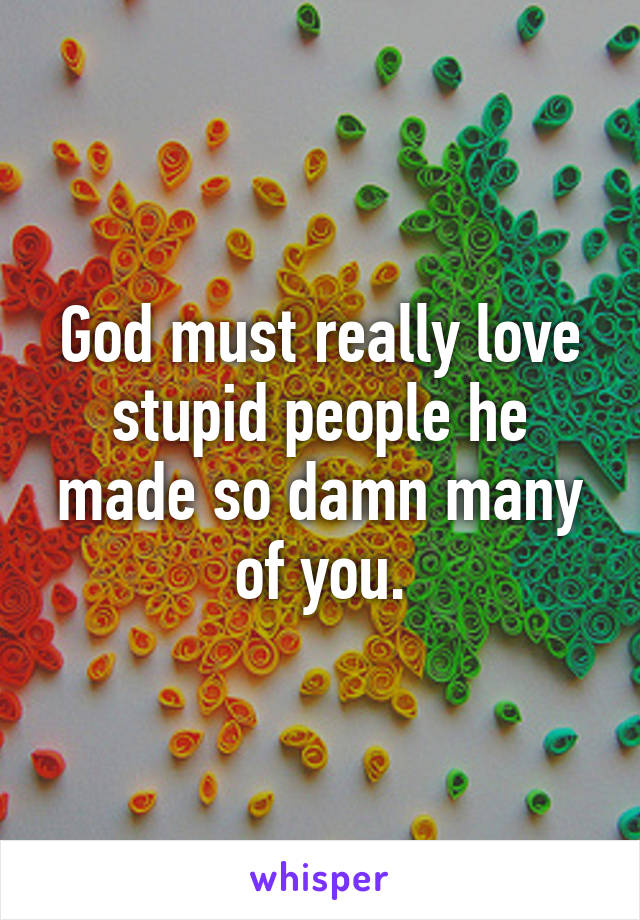 God must really love stupid people he made so damn many of you.